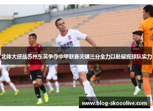 北体大迎战苏州东吴争夺中甲联赛关键三分全力以赴展现球队实力