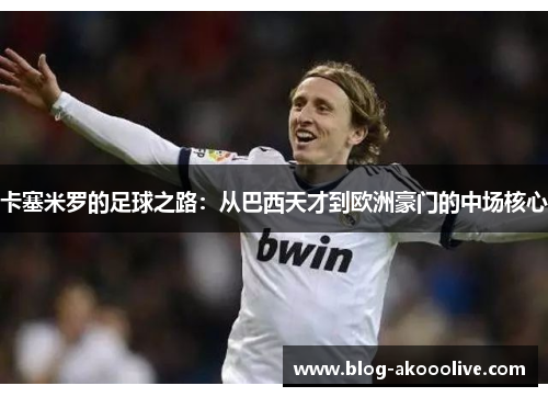 卡塞米罗的足球之路：从巴西天才到欧洲豪门的中场核心