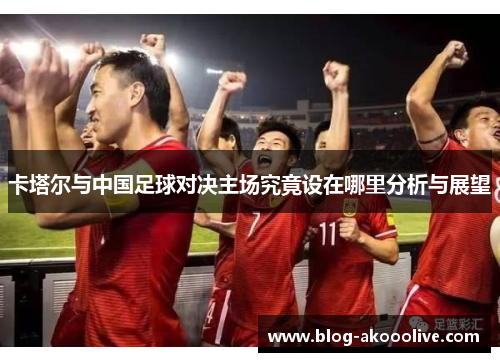 卡塔尔与中国足球对决主场究竟设在哪里分析与展望