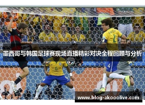 墨西哥与韩国足球赛现场直播精彩对决全程回顾与分析